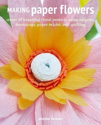 Making Paper Flowers: Create 35 Beautiful Floral Projects Using Origami, Decoupage, Paper Mâché, and Quilling by Brown, Denise