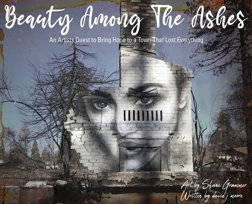 Beauty Among The Ashes: An Artist's Quest to Bring Hope to a Town That Lost Everything by Grammer, Shane