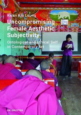 Uncompromising Female Aesthetic Subjectivity: Ontological and Ethical Self in Contemporary Art by Leung, Kwan Kiu