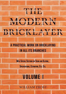 The Modern Bricklayer - A Practical Work on Bricklaying in all its Branches - Volume I by Frost, William