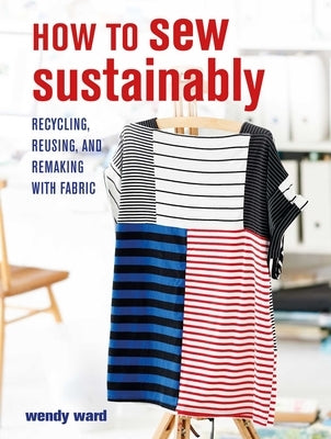How to Sew Sustainably: Recycling, Reusing, and Remaking with Fabric by Ward, Wendy