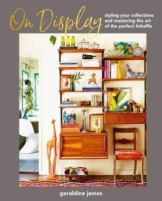 On Display: Styling Your Collections and Mastering the Art of the Perfect #Shelfie by James, Geraldine