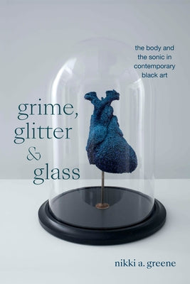 Grime, Glitter, and Glass: The Body and the Sonic in Contemporary Black Art by Greene, Nikki A.