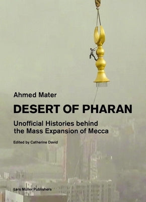 Desert of Pharan: Unofficial Histories Behind the Mass Expansion of Mecca by Mater, Ahmed