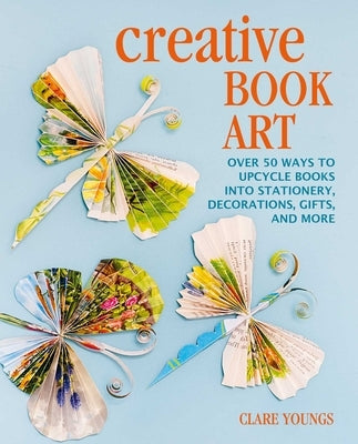 Creative Book Art: Over 50 Ways to Upcycle Books Into Stationery, Decorations, Gifts, and More by Youngs, Clare
