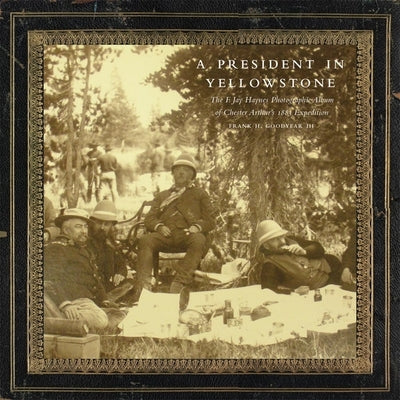 A President in Yellowstone, 11: The F. Jay Haynes Photographic Album of Chester Arthur's 1883 Expedition by Goodyear, Frank H.
