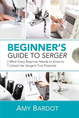 Beginner's Guide to Serger: What Every Beginner Needs to Know to Unlock Her Serger's True Potential by Bardot, Amy