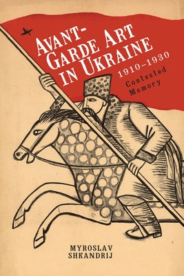 Avant-Garde Art in Ukraine, 1910-1930: Contested Memory by Shkandrij, Myroslav