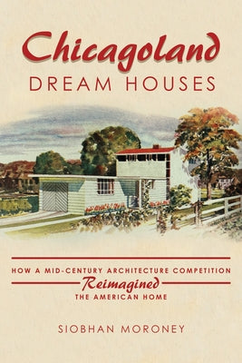 Chicagoland Dream Houses: How a Mid-Century Architecture Competition Reimagined the American Home by Moroney, Siobhan