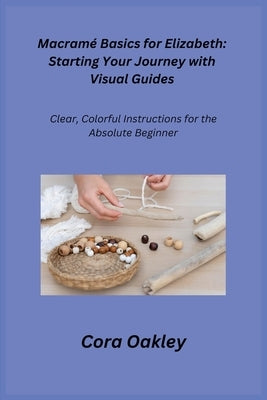 Macramé Basics for Elizabeth: Clear, Colorful Instructions for the Absolute Beginner by Oakley, Cora