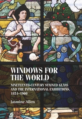 Windows for the World: Nineteenth-Century Stained Glass and the International Exhibitions, 1851-1900 by Allen, Jasmine