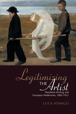 Legitimizing the Artist: Manifesto Writing and European Modernism 1885-1915 by Somigli, Luca