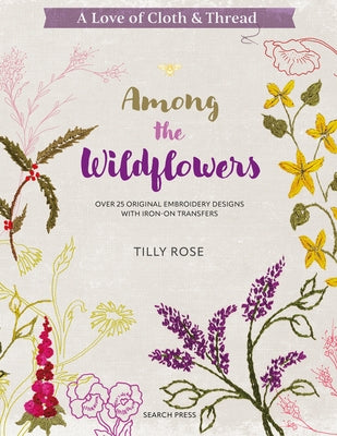 A Love of Cloth & Thread: Among the Wildflowers: Over 25 Original Embroidery Designs with Iron-On Transfers by Rose, Tilly