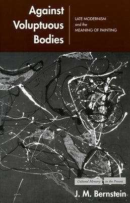 Against Voluptuous Bodies: Late Modernism and the Meaning of Painting by Bernstein, J. M.