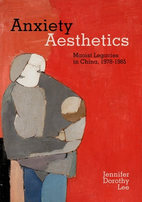 Anxiety Aesthetics: Maoist Legacies in China, 1978-1985 by Lee, Jennifer Dorothy